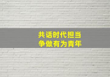 共话时代担当 争做有为青年